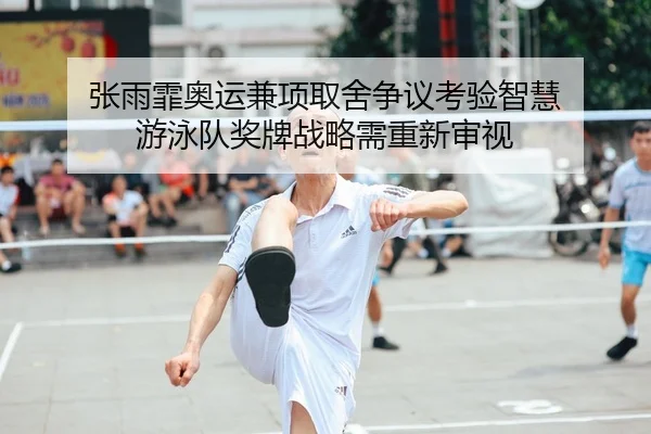 张雨霏奥运兼项取舍争议考验智慧 游泳队奖牌战略需重新审视