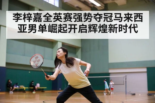 李梓嘉全英赛强势夺冠马来西亚男单崛起开启辉煌新时代