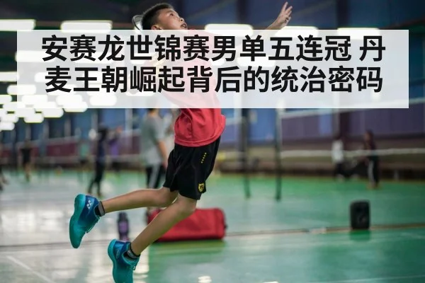 安赛龙世锦赛男单五连冠 丹麦王朝崛起背后的统治密码