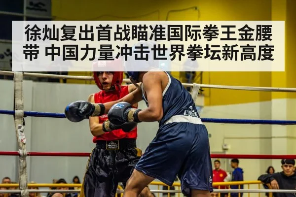 徐灿复出首战瞄准国际拳王金腰带 中国力量冲击世界拳坛新高度