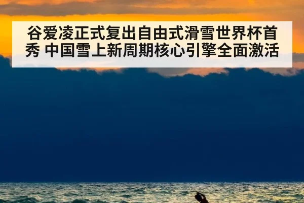 谷爱凌正式复出自由式滑雪世界杯首秀 中国雪上新周期核心引擎全面激活